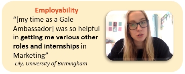 Employability “[my time as a Gale Ambassador] was so helpful in getting me various other roles and internships in Marketing” -Lily, University of Birmingham