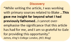 Discovery “While writing the article, I was working with primary sources related to Blake …This gave me insight far beyond what I had previously fathomed…I cannot over-emphasise the significance that this article has had for me, and I am so grateful to Gale for providing this opportunity.” James, King’s College London, (KCL Blog)
