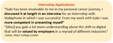 Internship Applications “Gale has been invaluable to me in my personal career journey. I discussed it at length in an interview for an internship with Vodaphone in which I was successful. From my work with Gale I was more competent in presenting myself” “[Also] you gain a lot more understanding about the shift to digital that will be valued by employers in a myriad of different industries” -James, King’s College London