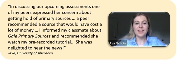 “In discussing our upcoming assessments one of my peers expressed her concern about getting hold of primary sources … a peer recommended a source that would have cost a lot of money … I informed my classmate about Gale Primary Sources and recommended she watch my pre-recorded tutorial... She was delighted to hear the news!” -Ava, University of Aberdeen