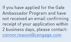 If you have applied for the Gale Ambassador Program and have not received an email confirming receipt of your application within 2 business days, please contact: jessica.edwards@cengage.com